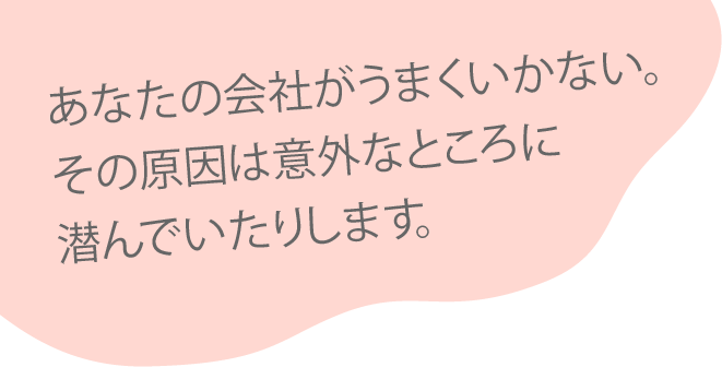 あなたの会社がうまくいかない。その原因は意外なところに潜んでいたりします。